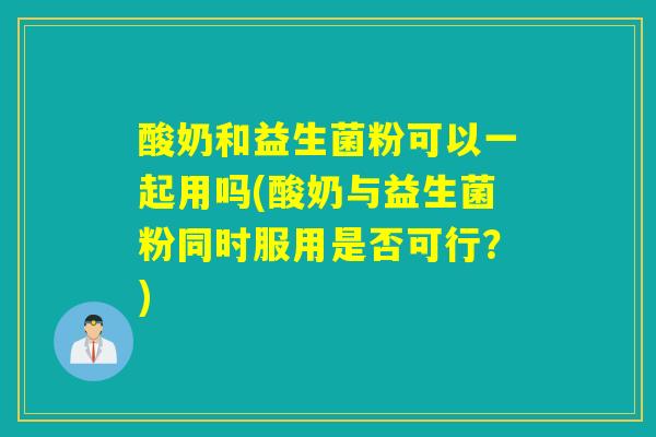 酸奶和益生菌粉可以一起用吗(酸奶与益生菌粉同时服用是否可行？)