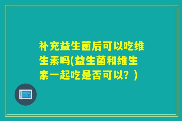 补充益生菌后可以吃维生素吗(益生菌和维生素一起吃是否可以?) 补充益生菌后可以吃维生素吗(益生菌和维生素一起吃是否可以?)