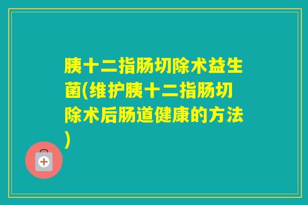 胰十二指肠切除术益生菌(维护胰十二指肠切除术后肠道健康的方法)