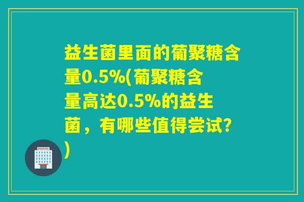 益生菌里面的葡聚糖含量0.5%(葡聚糖含量高达0.5%的益生菌，有哪些值得尝试？)