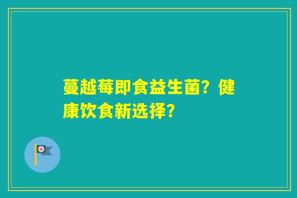 蔓越莓即食益生菌?健康饮食新选择? 蔓越莓即食益生菌?健康饮食新选择?