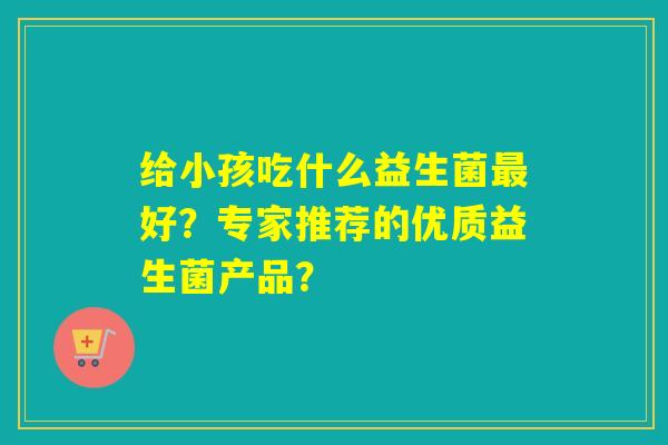 给小孩吃什么益生菌好？专家推荐的优质益生菌产品？