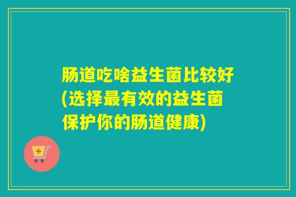 肠道吃啥益生菌比较好(选择有效的益生菌保护你的肠道健康) 肠道吃啥益生菌比较好(选择有效的益生菌保护你的肠道健康)