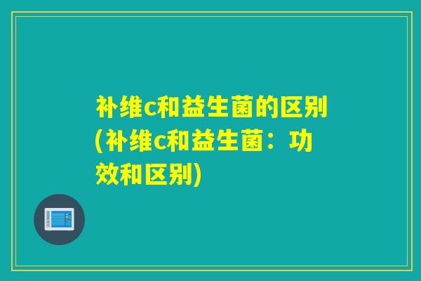 补维c和益生菌的区别(补维c和益生菌:功效和区别) 补维c和益生菌的区别(补维c和益生菌:功效和区别)