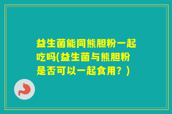 益生菌能同熊胆粉一起吃吗(益生菌与熊胆粉是否可以一起食用？)