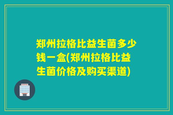 郑州拉格比益生菌多少钱一盒(郑州拉格比益生菌价格及购买渠道)