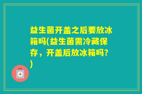 益生菌开盖之后要放冰箱吗(益生菌需冷藏保存，开盖后放冰箱吗？)