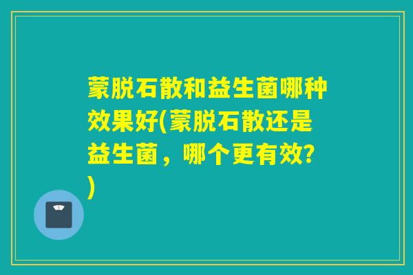 蒙脱石散和益生菌哪种效果好(蒙脱石散还是益生菌，哪个更有效？)