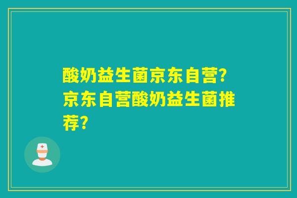 酸奶益生菌京东自营?京东自营酸奶益生菌推荐? 酸奶益生菌京东自营?京东自营酸奶益生菌推荐?