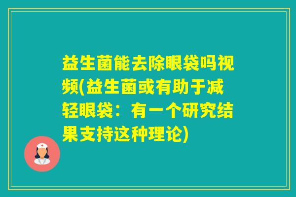 益生菌能去除眼袋吗视频(益生菌或有助于减轻眼袋：有一个研究结果支持这种理论)