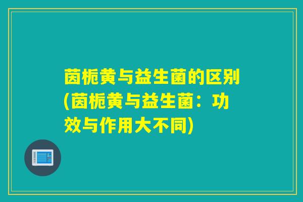 茵栀黄与益生菌的区别(茵栀黄与益生菌：功效与作用大不同)