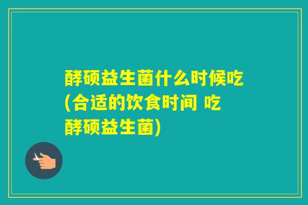 酵硕益生菌什么时候吃(合适的饮食时间 吃酵硕益生菌)
