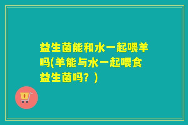 益生菌能和水一起喂羊吗(羊能与水一起喂食益生菌吗？)