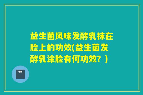 益生菌风味发酵乳抹在脸上的功效(益生菌发酵乳涂脸有何功效？)