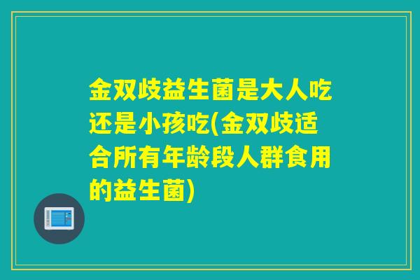 金双歧益生菌是大人吃还是小孩吃(金双歧适合所有年龄段人群食用的益生菌)