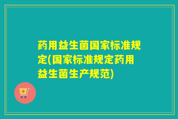 药用益生菌国家标准规定(国家标准规定药用益生菌生产规范)