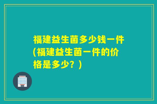 福建益生菌多少钱一件(福建益生菌一件的价格是多少？)