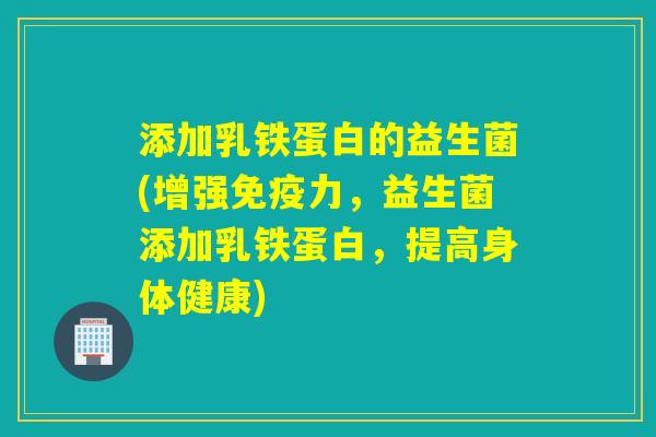 添加乳铁蛋白的益生菌(增强力，益生菌添加乳铁蛋白，提高身体健康)