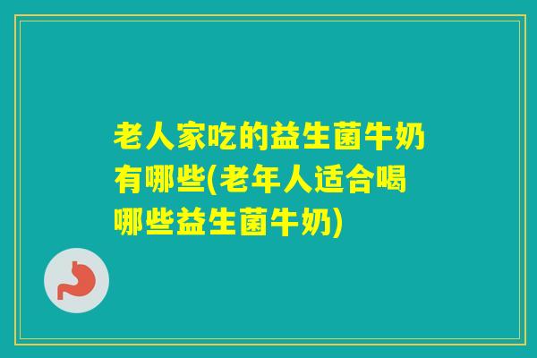 老人家吃的益生菌牛奶有哪些(老年人适合喝哪些益生菌牛奶) 老人家吃的益生菌牛奶有哪些(老年人适合喝哪些益生菌牛奶)