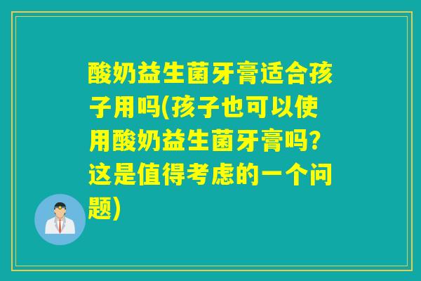 酸奶益生菌牙膏适合孩子用吗(孩子也可以使用酸奶益生菌牙膏吗？这是值得考虑的一个问题)
