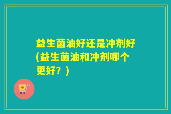 益生菌油好还是冲剂好(益生菌油和冲剂哪个更好?) 益生菌油好还是冲剂好(益生菌油和冲剂哪个更好?)