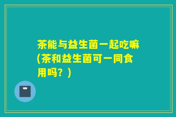 茶能与益生菌一起吃嘛(茶和益生菌可一同食用吗？)