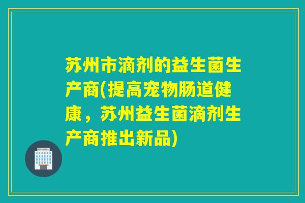 苏州市滴剂的益生菌生产商(提高宠物肠道健康，苏州益生菌滴剂生产商推出新品)