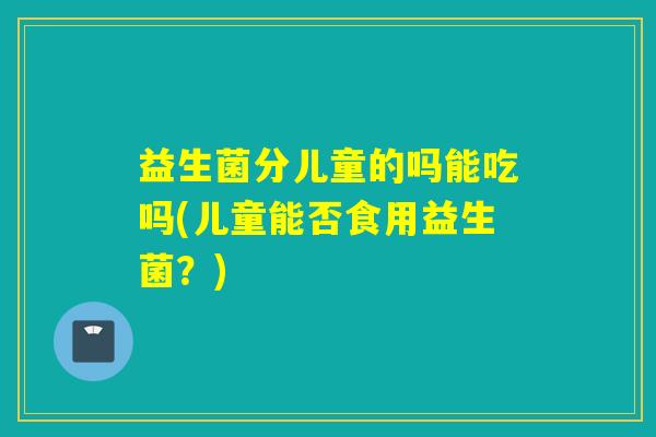 益生菌分儿童的吗能吃吗(儿童能否食用益生菌？)