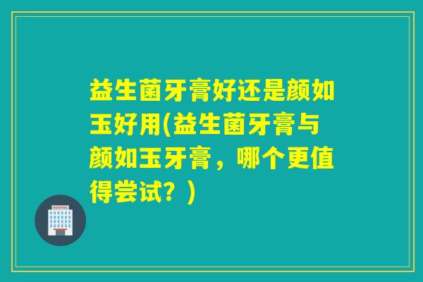 益生菌牙膏好还是颜如玉好用(益生菌牙膏与颜如玉牙膏,哪个更值得尝试?) 益生菌牙膏好还是颜如玉好用(益生菌牙膏与颜如玉牙膏,哪个更值得尝试?)