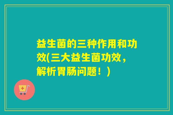 益生菌的三种作用和功效(三大益生菌功效,解析问题!) 益生菌的三种作用和功效(三大益生菌功效,解析问题!)