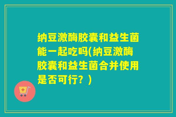 纳豆激酶胶囊和益生菌能一起吃吗(纳豆激酶胶囊和益生菌合并使用是否可行？)