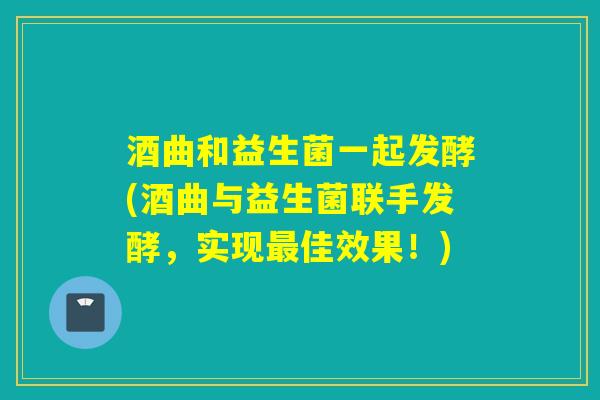酒曲和益生菌一起发酵(酒曲与益生菌联手发酵,实现佳效果!) 酒曲和益生菌一起发酵(酒曲与益生菌联手发酵,实现佳效果!)