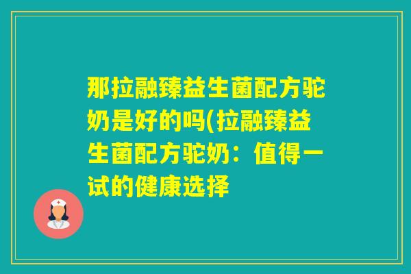 那拉融臻益生菌配方驼奶是好的吗(拉融臻益生菌配方驼奶：值得一试的健康选择
