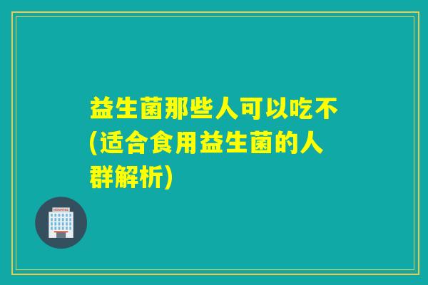 益生菌那些人可以吃不(适合食用益生菌的人群解析) 益生菌那些人可以吃不(适合食用益生菌的人群解析)