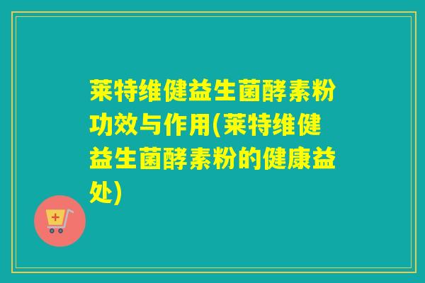 莱特维健益生菌酵素粉功效与作用(莱特维健益生菌酵素粉的健康益处) 莱特维健益生菌酵素粉功效与作用(莱特维健益生菌酵素粉的健康益处)