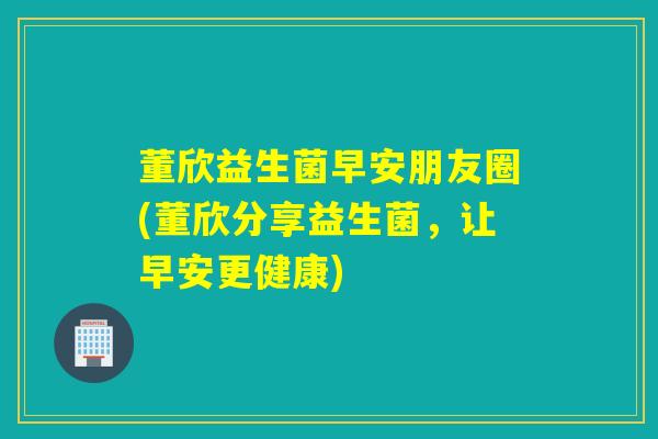 董欣益生菌早安朋友圈(董欣分享益生菌,让早安更健康) 董欣益生菌早安朋友圈(董欣分享益生菌,让早安更健康)