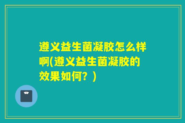 遵义益生菌凝胶怎么样啊(遵义益生菌凝胶的效果如何?) 遵义益生菌凝胶怎么样啊(遵义益生菌凝胶的效果如何?)