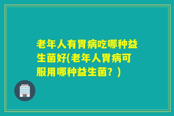 老年人有胃吃哪种益生菌好(老年人胃可服用哪种益生菌?) 老年人有胃吃哪种益生菌好(老年人胃可服用哪种益生菌?)