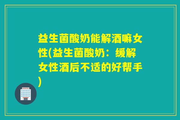 益生菌酸奶能解酒嘛女性(益生菌酸奶：缓解女性酒后不适的好帮手)