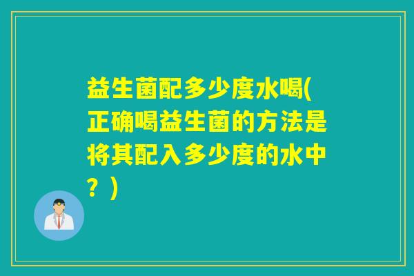 益生菌配多少度水喝(正确喝益生菌的方法是将其配入多少度的水中？)