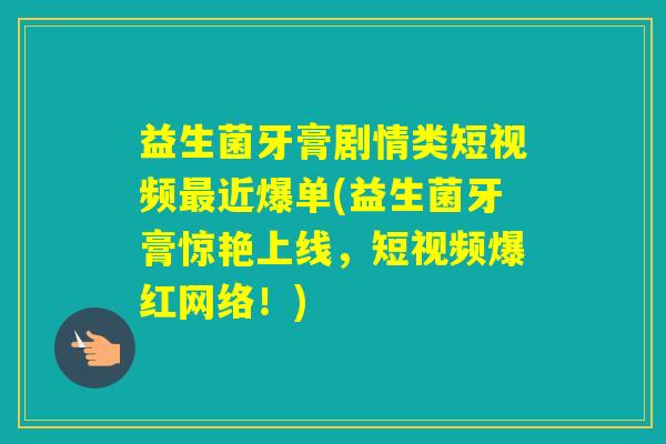 益生菌牙膏剧情类短视频近爆单(益生菌牙膏惊艳上线，短视频爆红网络！)