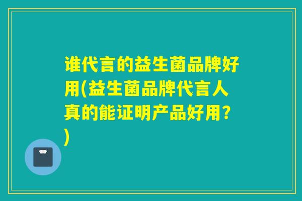 谁代言的益生菌品牌好用(益生菌品牌代言人真的能证明产品好用？)