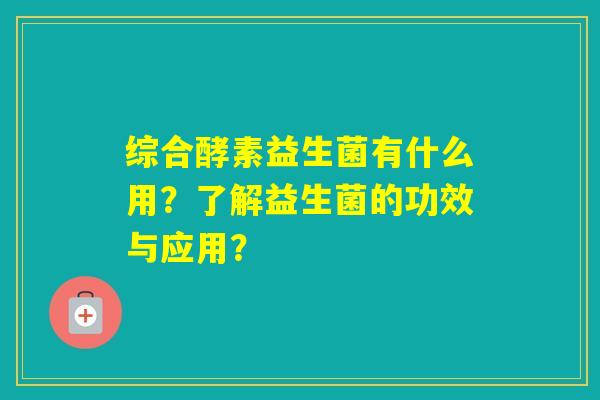 综合酵素益生菌有什么用？了解益生菌的功效与应用？