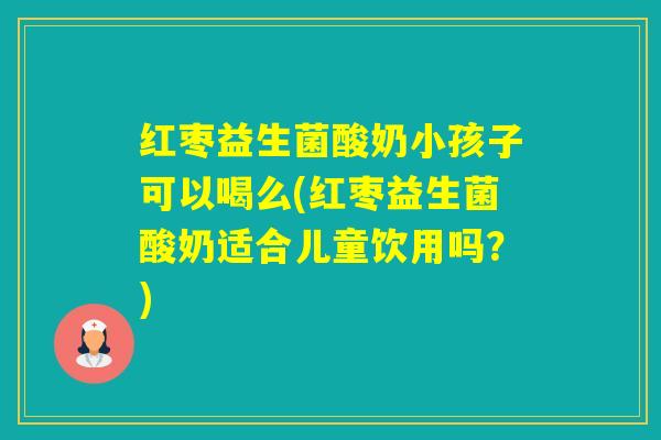 红枣益生菌酸奶小孩子可以喝么(红枣益生菌酸奶适合儿童饮用吗？)