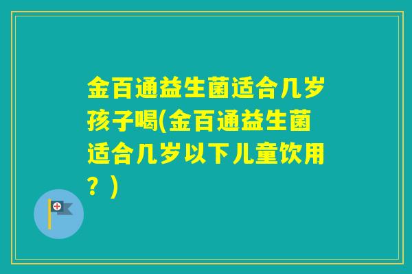 金百通益生菌适合几岁孩子喝(金百通益生菌适合几岁以下儿童饮用？)