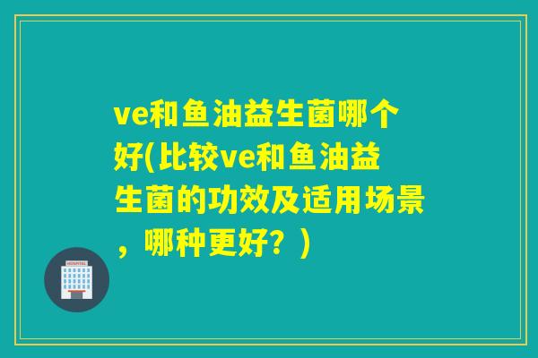 ve和鱼油益生菌哪个好(比较ve和鱼油益生菌的功效及适用场景,哪种更好?) ve和鱼油益生菌哪个好(比较ve和鱼油益生菌的功效及适用场景,哪种更好?)