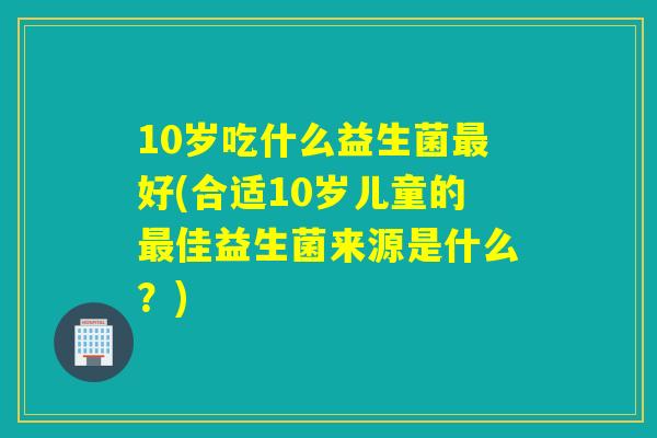10岁吃什么益生菌好(合适10岁儿童的佳益生菌来源是什么？)