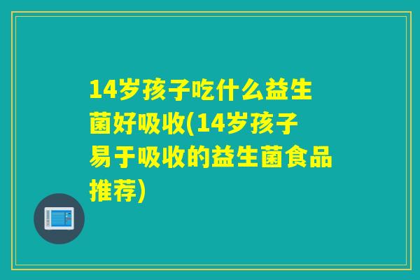 14岁孩子吃什么益生菌好吸收(14岁孩子易于吸收的益生菌食品推荐)