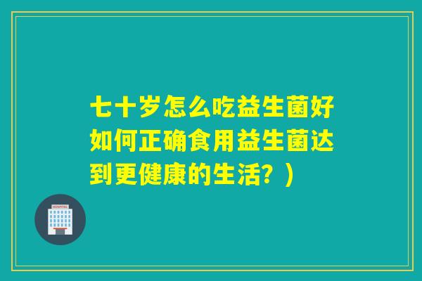 七十岁怎么吃益生菌好如何正确食用益生菌达到更健康的生活？)