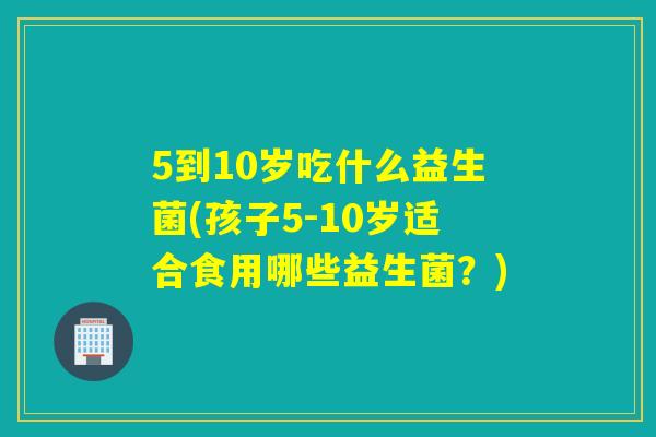 5到10岁吃什么益生菌(孩子5-10岁适合食用哪些益生菌？)